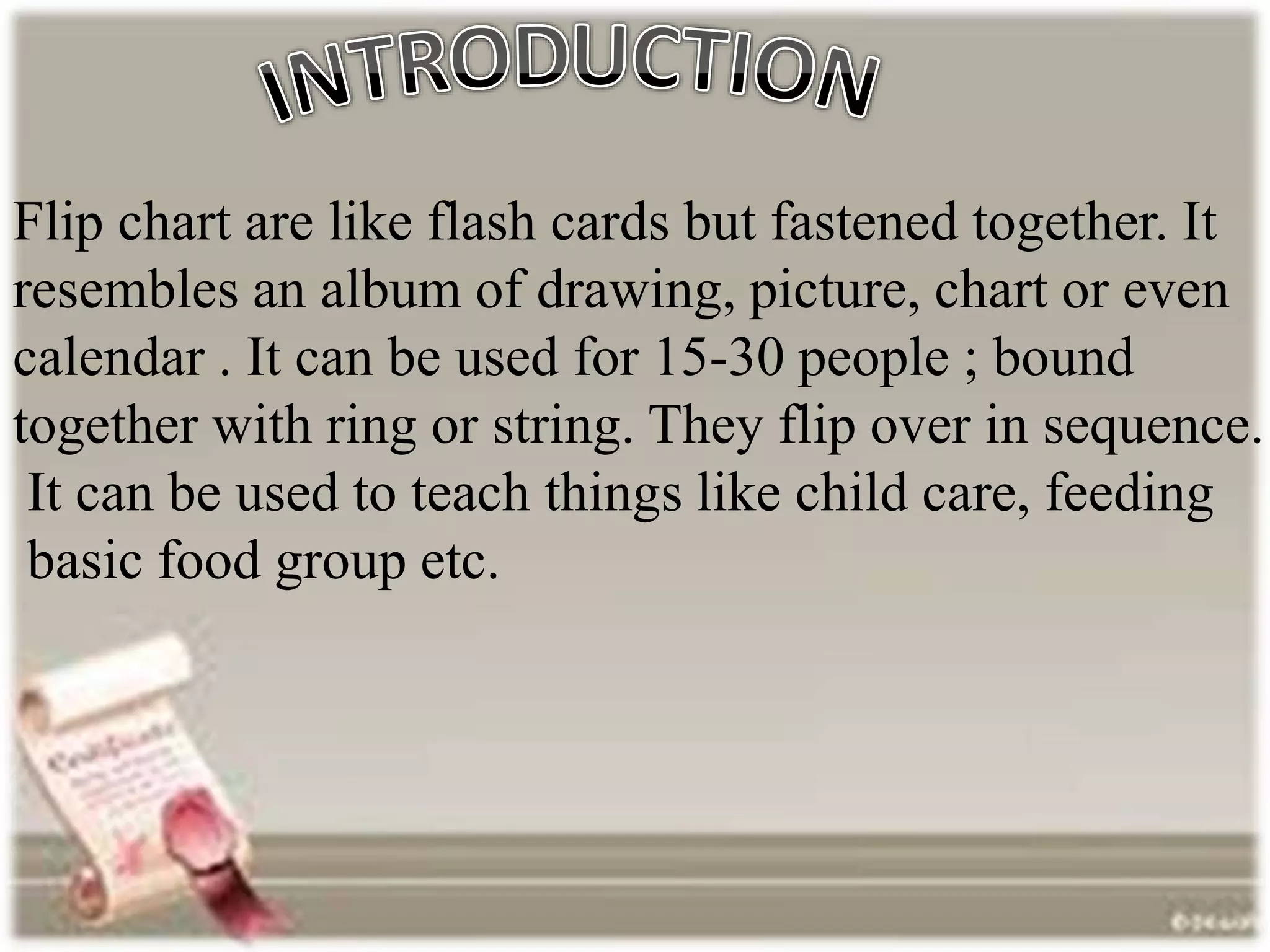 Flip chart are like flash cards but fastened together. It
resembles an album of drawing, picture, chart or even
calendar . It can be used for 15-30 people ; bound
together with ring or string. They flip over in sequence.
It can be used to teach things like child care, feeding
basic food group etc.
 