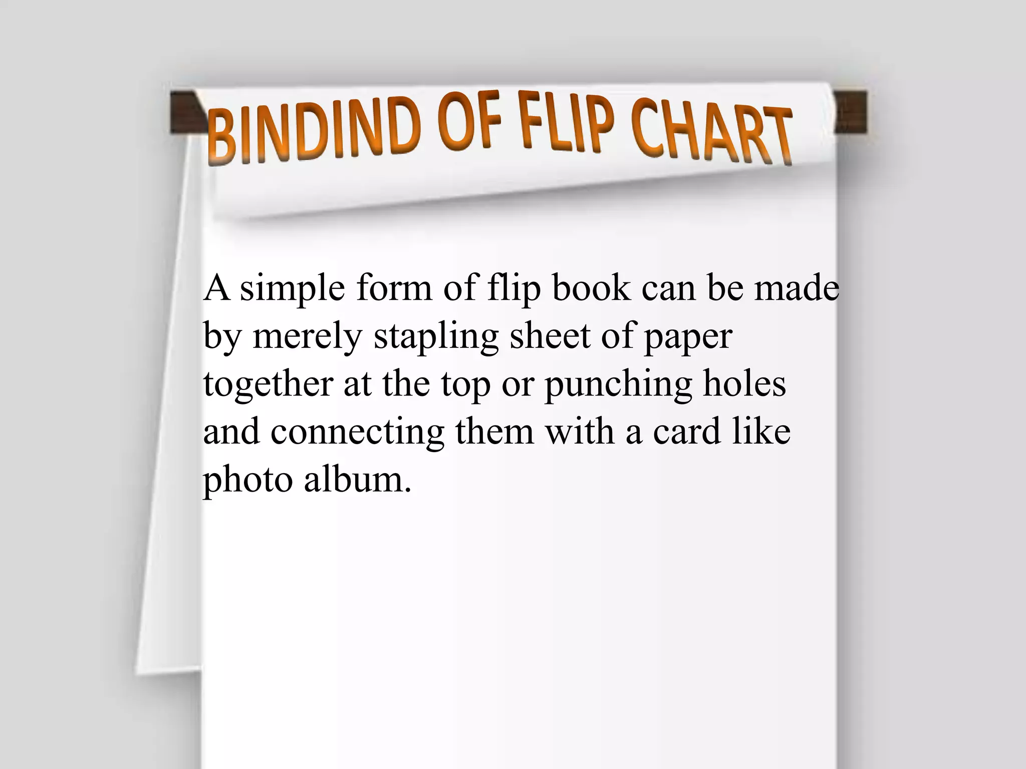 A simple form of flip book can be made
by merely stapling sheet of paper
together at the top or punching holes
and connecting them with a card like
photo album.
 