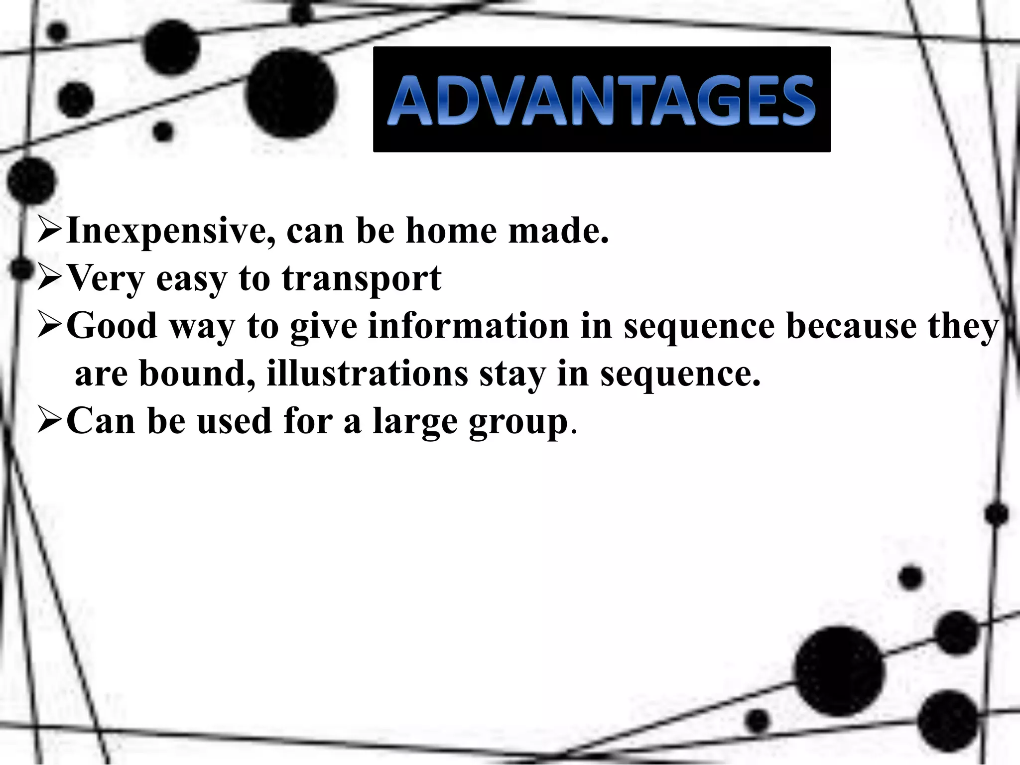 Inexpensive, can be home made.
Very easy to transport
Good way to give information in sequence because they
are bound, illustrations stay in sequence.
Can be used for a large group.
 