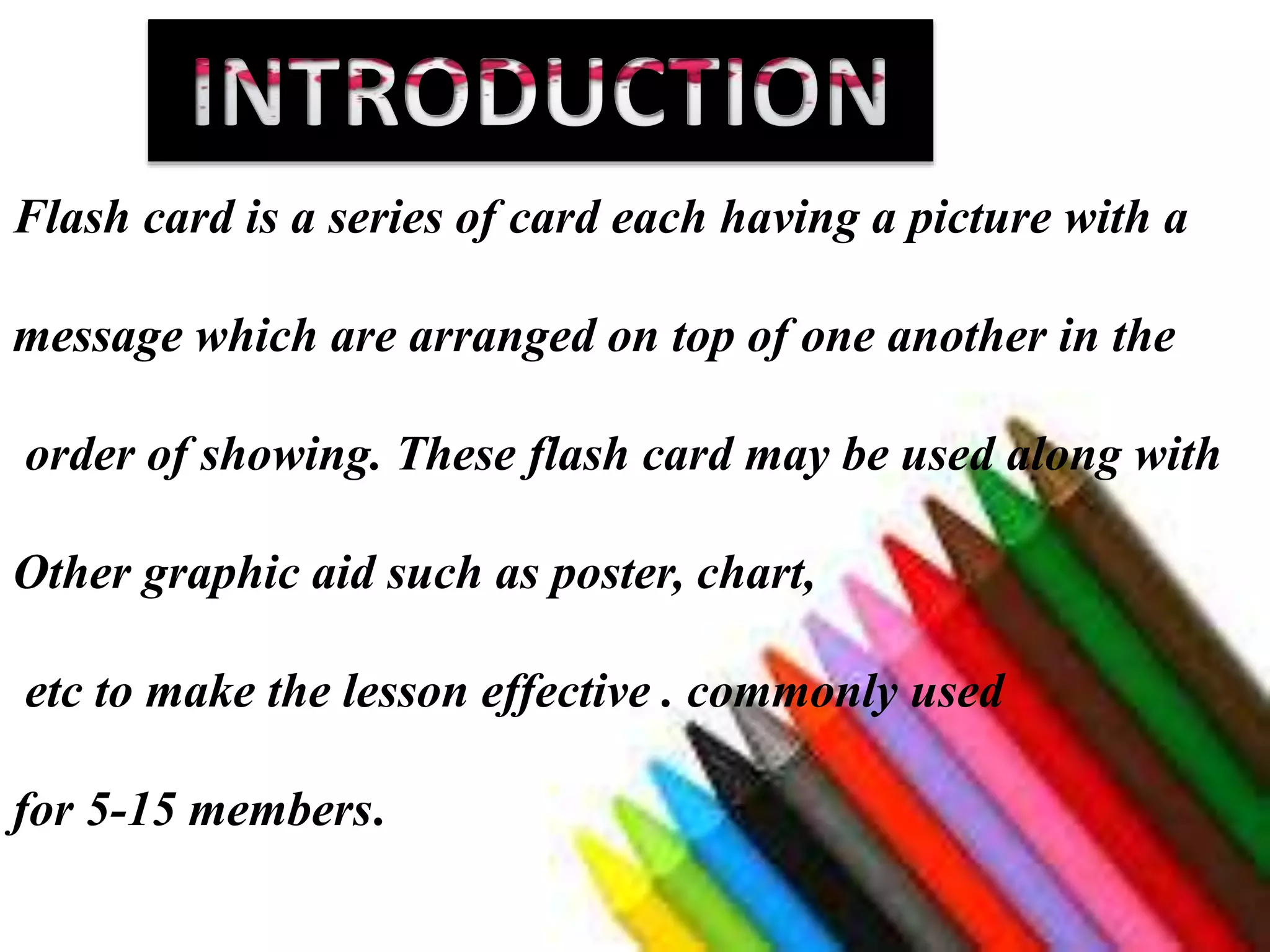 Flash card is a series of card each having a picture with a
message which are arranged on top of one another in the
order of showing. These flash card may be used along with
Other graphic aid such as poster, chart,
etc to make the lesson effective . commonly used
for 5-15 members.
 