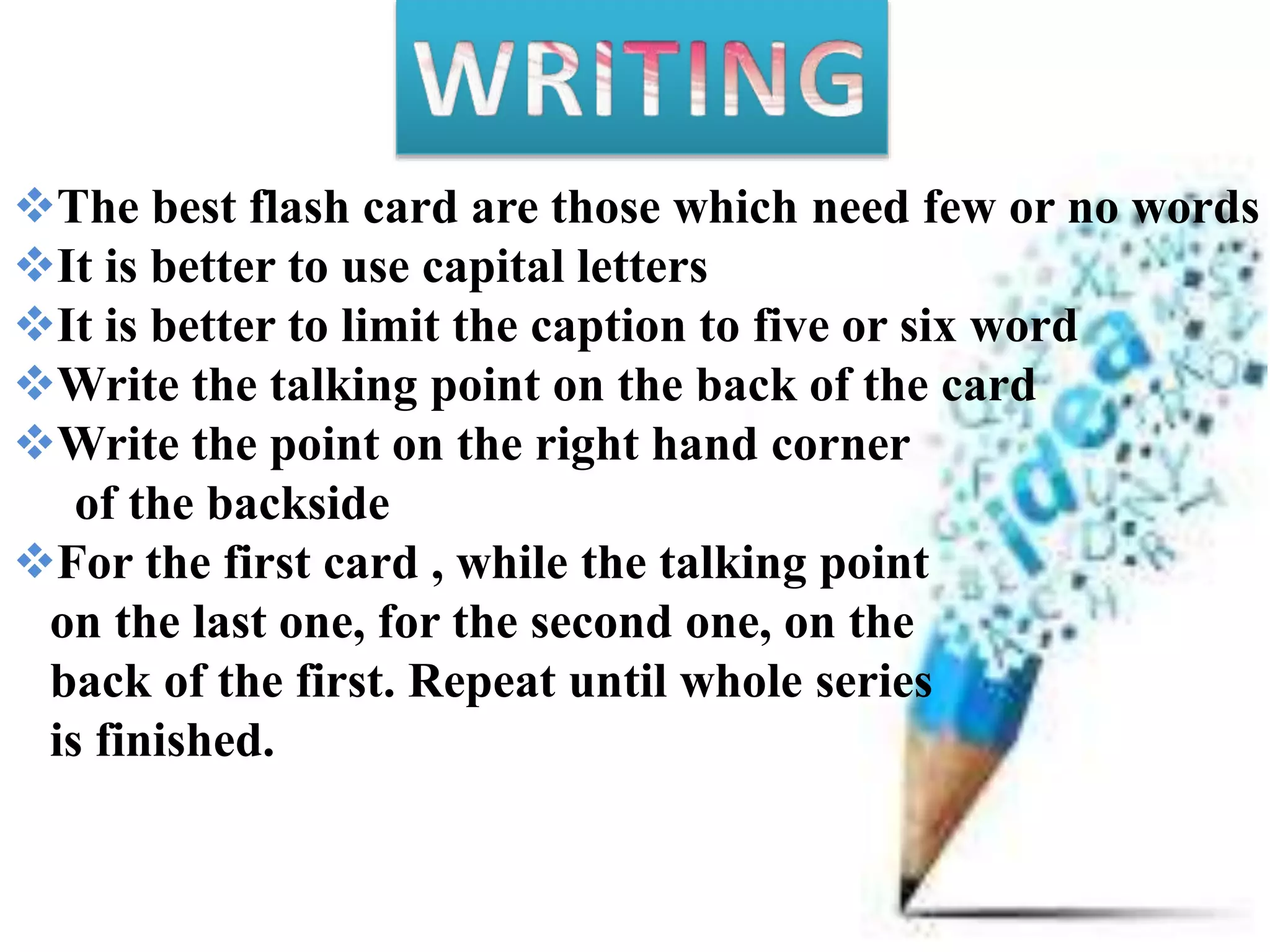 The best flash card are those which need few or no words
It is better to use capital letters
It is better to limit the caption to five or six word
Write the talking point on the back of the card
Write the point on the right hand corner
of the backside
For the first card , while the talking point
on the last one, for the second one, on the
back of the first. Repeat until whole series
is finished.
 
