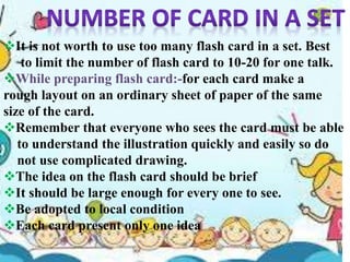 It is not worth to use too many flash card in a set. Best
to limit the number of flash card to 10-20 for one talk.
While preparing flash card:-for each card make a
rough layout on an ordinary sheet of paper of the same
size of the card.
Remember that everyone who sees the card must be able
to understand the illustration quickly and easily so do
not use complicated drawing.
The idea on the flash card should be brief
It should be large enough for every one to see.
Be adopted to local condition
Each card present only one idea
 