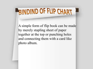 A simple form of flip book can be made
by merely stapling sheet of paper
together at the top or punching holes
and connecting them with a card like
photo album.
 