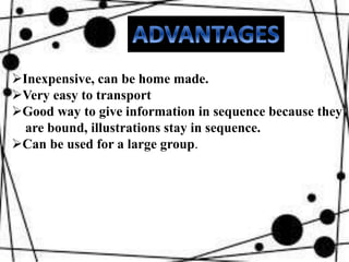Inexpensive, can be home made.
Very easy to transport
Good way to give information in sequence because they
are bound, illustrations stay in sequence.
Can be used for a large group.
 
