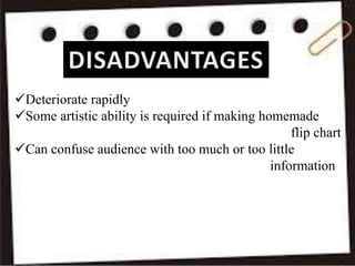 Deteriorate rapidly
Some artistic ability is required if making homemade
flip chart
Can confuse audience with too much or too little
information
 
