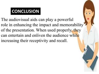 CONCLUSION
The audiovisual aids can play a powerful
role in enhancing the impact and memorability
of the presentation. When used properly, they
can entertain and enliven the audience while
increasing their receptivity and recall.
 