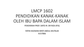 LMCP 1602
PENDIDIKAN KANAK-KANAK
OLEH IBU BAPA DALAM ISLAM
PENSYARAH PROF. DATO IR. DR RIZA ATIQ
FATIN HAZWANI BINTI ABDUL MUTALIB
A157866
 