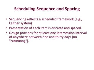 Scheduling Sequence and Spacing Sequencing reflects a scheduled framework (e.g., Leitner system)  Presentation of each item is discrete and spaced.  Design provides for at least one intersession interval of anywhere between one and thirty days (no "cramming").  