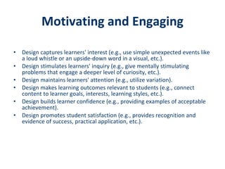 Motivating and Engaging Design captures learners' interest (e.g., use simple unexpected events like a loud whistle or an upside-down word in a visual, etc.).  Design stimulates learners' inquiry (e.g., give mentally stimulating problems that engage a deeper level of curiosity, etc.).  Design maintains learners' attention (e.g., utilize variation).  Design makes learning outcomes relevant to students (e.g., connect content to learner goals, interests, learning styles, etc.).  Design builds learner confidence (e.g., providing examples of acceptable achievement).  Design promotes student satisfaction (e.g., provides recognition and evidence of success, practical application, etc.).  