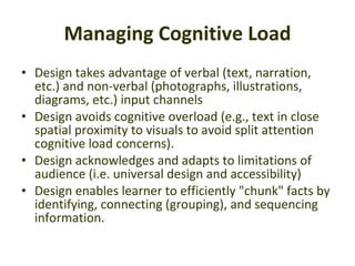 Managing Cognitive Load Design takes advantage of verbal (text, narration, etc.) and non-verbal (photographs, illustrations, diagrams, etc.) input channels  Design avoids cognitive overload (e.g., text in close spatial proximity to visuals to avoid split attention cognitive load concerns).  Design acknowledges and adapts to limitations of audience (i.e. universal design and accessibility)  Design enables learner to efficiently "chunk" facts by identifying, connecting (grouping), and sequencing information.  