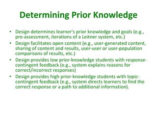 Determining Prior Knowledge Design determines learner's prior knowledge and goals (e.g., pre-assessment, iterations of a Leitner system, etc.)  Design facilitates open content (e.g., user-generated content, sharing of content and results, user-user or user-population comparisons of results, etc.)  Design provides low prior-knowledge students with response-contingent feedback (e.g., system explains reasons for correct/incorrect responses)  Design provides high prior-knowledge students with topic-contingent feedback (e.g., system directs learners to find the correct response or a path to additional information).  