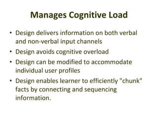 Manages Cognitive Load Design delivers information on both verbal and non-verbal input channels  Design avoids cognitive overload  Design can be modified to accommodate individual user profiles  Design enables learner to efficiently "chunk" facts by connecting and sequencing information.  