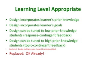 Learning Level Appropriate Design incorporates learner's prior knowledge  Design incorporates learner's goals Design can be tuned to low prior-knowledge students (response-contingent feedback)  Design can be tuned to high prior-knowledge students (topic-contingent feedback)  Removed:  Design facilitates open content (institutional bias) Replaced:  OK Already! 