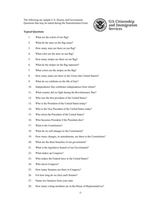 -1-
The following are sample U.S. History and Government
Questions that may be asked during the Naturalization Exam.
Typical Questions
1. What are the colors of our ﬂag?
2. What do the stars on the ﬂag mean?
3. How many stars are there on our ﬂag?
4. What color are the stars on our ﬂag?
5. How many stripes are there on our ﬂag?
6. What do the stripes on the ﬂag represent?
7. What colors are the stripes on the ﬂag?
8. How many states are there in the Union (the United States)?
9. What do we celebrate on the 4th of July?
10. Independence Day celebrates independence from whom?
11. What country did we ﬁght during the Revolutionary War?
12. Who was the ﬁrst president of the United States?
13. Who is the President of the United States today?
14. Who is the Vice President of the United States today?
15. Who elects the President of the United States?
16. Who becomes President if the President dies?
17. What is the Constitution?
18. What do we call changes to the Constitution?
19. How many changes, or amendments, are there to the Constitution?
20. What are the three branches of our government?
21. What is the legislative branch of our Government?
22. What makes up Congress?
23. Who makes the Federal laws in the United States?
24. Who elects Congress?
25. How many Senators are there in Congress?
26. For how long do we elect each Senator?
27. Name two Senators from your state.
28. How many voting members are in the House of Representatives?
 