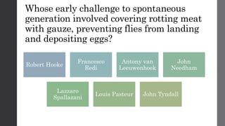 Whose early challenge to spontaneous
generation involved covering rotting meat
with gauze, preventing flies from landing
and depositing eggs?
Robert Hooke
Francesco
Redi
Antony van
Leeuwenhoek
John
Needham
Lazzaro
Spallazani
Louis Pasteur John Tyndall
 