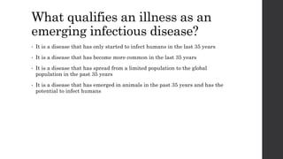 What qualifies an illness as an
emerging infectious disease?
• It is a disease that has only started to infect humans in the last 35 years
• It is a disease that has become more common in the last 35 years
• It is a disease that has spread from a limited population to the global
population in the past 35 years
• It is a disease that has emerged in animals in the past 35 years and has the
potential to infect humans
 