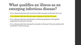 What qualifies an illness as an
emerging infectious disease?
• It is a disease that has only started to infect humans in the last 35 years
• It is a disease that has become more common in the last 35 years
• It is a disease that has spread from a limited population to the global
population in the past 35 years
• It is a disease that has emerged in animals in the past 35 years and has the
potential to infect humans
 