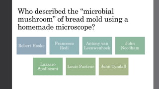 Who described the “microbial
mushroom” of bread mold using a
homemade microscope?
Robert Hooke
Francesco
Redi
Antony van
Leeuwenhoek
John
Needham
Lazzaro
Spallazani
Louis Pasteur John Tyndall
 