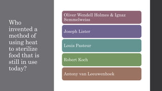 Who
invented a
method of
using heat
to sterilize
food that is
still in use
today?
Oliver Wendell Holmes & Ignaz
Semmelweiss
Joseph Lister
Louis Pasteur
Robert Koch
Antony van Leeuwenhoek
 