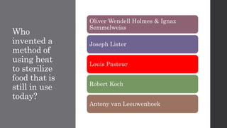 Who
invented a
method of
using heat
to sterilize
food that is
still in use
today?
Oliver Wendell Holmes & Ignaz
Semmelweiss
Joseph Lister
Louis Pasteur
Robert Koch
Antony van Leeuwenhoek
 