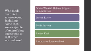 Who made
over 250
microscopes,
including
some that
were capable
of magnifying
specimens to
300 times
normal size?
Oliver Wendell Holmes & Ignaz
Semmelweiss
Joseph Lister
Louis Pasteur
Robert Koch
Antony van Leeuwenhoek
 