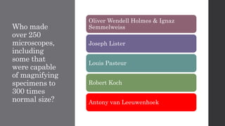 Who made
over 250
microscopes,
including
some that
were capable
of magnifying
specimens to
300 times
normal size?
Oliver Wendell Holmes & Ignaz
Semmelweiss
Joseph Lister
Louis Pasteur
Robert Koch
Antony van Leeuwenhoek
 
