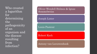 Who created
a logarithm
for
determining
the
pathogenicity
of an
organism and
the disease
resulting
from
infection?
Oliver Wendell Holmes & Ignaz
Semmelweiss
Joseph Lister
Louis Pasteur
Robert Koch
Antony van Leeuwenhoek
 