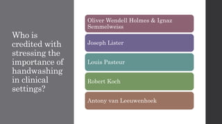 Who is
credited with
stressing the
importance of
handwashing
in clinical
settings?
Oliver Wendell Holmes & Ignaz
Semmelweiss
Joseph Lister
Louis Pasteur
Robert Koch
Antony van Leeuwenhoek
 