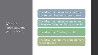 What is
“spontaneous
generation”?
The idea that microbes arise from
the air, and bad air causes disease
The idea that microbes and other
life arises from non-living material
The idea that “life begets life”
The idea that miasmas and humors
cause disease
 