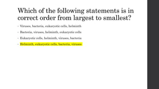 Which of the following statements is in
correct order from largest to smallest?
• Viruses, bacteria, eukaryotic cells, helminth
• Bacteria, viruses, helminth, eukaryotic cells
• Eukaryotic cells, helminth, viruses, bacteria
• Helminth, eukaryotic cells, bacteria, viruses
 