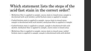 Which statement lists the steps of the
acid-fast stain in the correct order?
• Methylene blue is applied to sample, excess stain is rinsed away, sample is
decolorized with acid-alcohol, carbol-fuchsin stain is applied to sample
• Carbol-fuchsin stain is applied to sample, excess stain is rinsed away,
sample is decolorized with acid-alcohol, methylene blue is applied to sample.
• Carbol-fuchsin stain is applied to sample, sample is decolorized with acid-
alcohol, methylene blue is applied to sample, excess stain is rinsed away
• Methylene blue is applied to sample, excess stain is rinsed away, carbol-
fuchsin stain is applied to sample, sample is decolorized with acid-alcohol
 