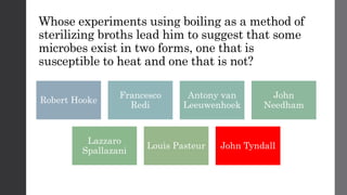 Whose experiments using boiling as a method of
sterilizing broths lead him to suggest that some
microbes exist in two forms, one that is
susceptible to heat and one that is not?
Robert Hooke
Francesco
Redi
Antony van
Leeuwenhoek
John
Needham
Lazzaro
Spallazani
Louis Pasteur John Tyndall
 