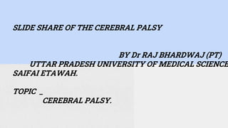 SLIDE SHARE OF THE CEREBRAL PALSY
BY Dr RAJ BHARDWAJ (PT)
UTTAR PRADESH UNIVERSITY OF MEDICAL SCIENCE
SAIFAI ETAWAH.
TOPIC _
CEREBRAL PALSY.
 