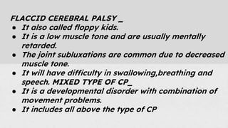 FLACCID CEREBRAL PALSY _
● It also called floppy kids.
● It is a low muscle tone and are usually mentally
retarded.
● The joint subluxations are common due to decreased
muscle tone.
● It will have difficulty in swallowing,breathing and
speech. MIXED TYPE OF CP_
● It is a developmental disorder with combination of
movement problems.
● It includes all above the type of CP
 