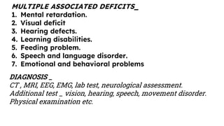 MULTIPLE ASSOCIATED DEFICITS_
1. Mental retardation.
2. Visual deficit
3. Hearing defects.
4. Learning disabilities.
5. Feeding problem.
6. Speech and language disorder.
7. Emotional and behavioral problems
DIAGNOSIS _
CT , MRI, EEG, EMG, lab test, neurological assessment.
Additional test _ vision, hearing, speech, movement disorder.
Physical examination etc.
 