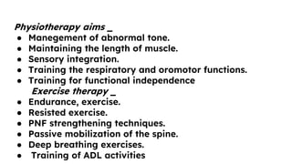 Physiotherapy aims _
● Manegement of abnormal tone.
● Maintaining the length of muscle.
● Sensory integration.
● Training the respiratory and oromotor functions.
● Training for functional independence
Exercise therapy _
● Endurance, exercise.
● Resisted exercise.
● PNF strengthening techniques.
● Passive mobilization of the spine.
● Deep breathing exercises.
● Training of ADL activities
 