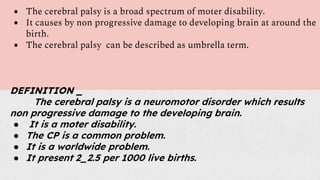 ● The cerebral palsy is a broad spectrum of moter disability.
● It causes by non progressive damage to developing brain at around the
birth.
● The cerebral palsy can be described as umbrella term.
DEFINITION _
The cerebral palsy is a neuromotor disorder which results
non progressive damage to the developing brain.
● It is a moter disability.
● The CP is a common problem.
● It is a worldwide problem.
● It present 2_2.5 per 1000 live births.
 