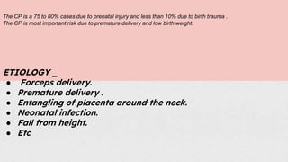 The CP is a 75 to 80% cases due to prenatal injury and less than 10% due to birth trauma .
The CP is most important risk due to premature delivery and low birth weight.
ETIOLOGY _
● Forceps delivery.
● Premature delivery .
● Entangling of placenta around the neck.
● Neonatal infection.
● Fall from height.
● Etc
 