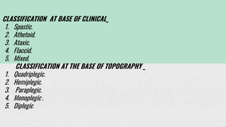 CLASSIFICATION AT BASE OF CLINICAL_
1. Spastic.
2. Athetoid.
3. Ataxic.
4. Flaccid.
5. Mixed.
CLASSIFICATION AT THE BASE OF TOPOGRAPHY _
1. Quadriplegic.
2. Hemiplegic.
3. Paraplegic.
4. Monoplegic .
5. Diplegic
 