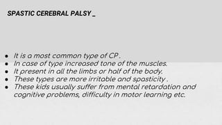 SPASTIC CEREBRAL PALSY _
● It is a most common type of CP .
● In case of type increased tone of the muscles.
● It present in all the limbs or half of the body.
● These types are more irritable and spasticity .
● These kids usually suffer from mental retardation and
cognitive problems, difficulty in motor learning etc.
 