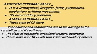 ATHETOID CEREBRAL PALSY _
● It is a irrhthymical, irregular, jerky, purposeless,
involuntary writhing movements.
● It's also auditory problems.
ATAXIC CEREBRAL PALSY _
● These type of CP have
Poor balance and coordination due to the damage to the
cerebellum and it's pathways.
● The signs of hypotonia, intentional tremors, dysarthria.
● It also have poor IQ Levels with visual and auditory defects.
 