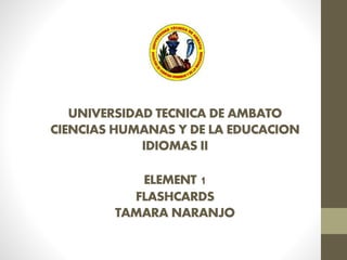 UNIVERSIDAD TECNICA DE AMBATO 
CIENCIAS HUMANAS Y DE LA EDUCACION 
IDIOMAS II 
ELEMENT 1 
FLASHCARDS 
TAMARA NARANJO 
 