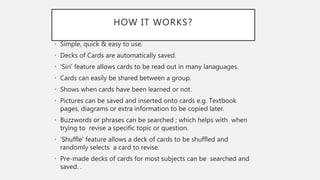 HOW IT WORKS?
• Simple, quick & easy to use.
• Decks of Cards are automatically saved.
• 'Siri' feature allows cards to be read out in many lanaguages.
• Cards can easily be shared between a group.
• Shows when cards have been learned or not.
• Pictures can be saved and inserted onto cards e.g. Textbook
pages, diagrams or extra information to be copied later.
• Buzzwords or phrases can be searched ; which helps with when
trying to revise a specific topic or question.
• 'Shuffle' feature allows a deck of cards to be shuffled and
randomly selects a card to revise.
• Pre-made decks of cards for most subjects can be searched and
saved. .