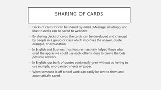 SHARING OF CARDS
• Decks of cards for can be shared by email, iMessage, whatsapp, and
links to decks can be saved to websites
• By sharing decks of cards, the cards can be developed and changed
by people in a group or class which improves the answer, quote,
example, or explanation.
• In English and Business thus feature massively helped those who
used the app as we could use each other's ideas to create the bets
possible answers.
• In English, our bank of quotes continually grew without us having to
use multiple, unorganised sheets of paper.
• When someone is off school work can easily be sent to them and
automatically saved.