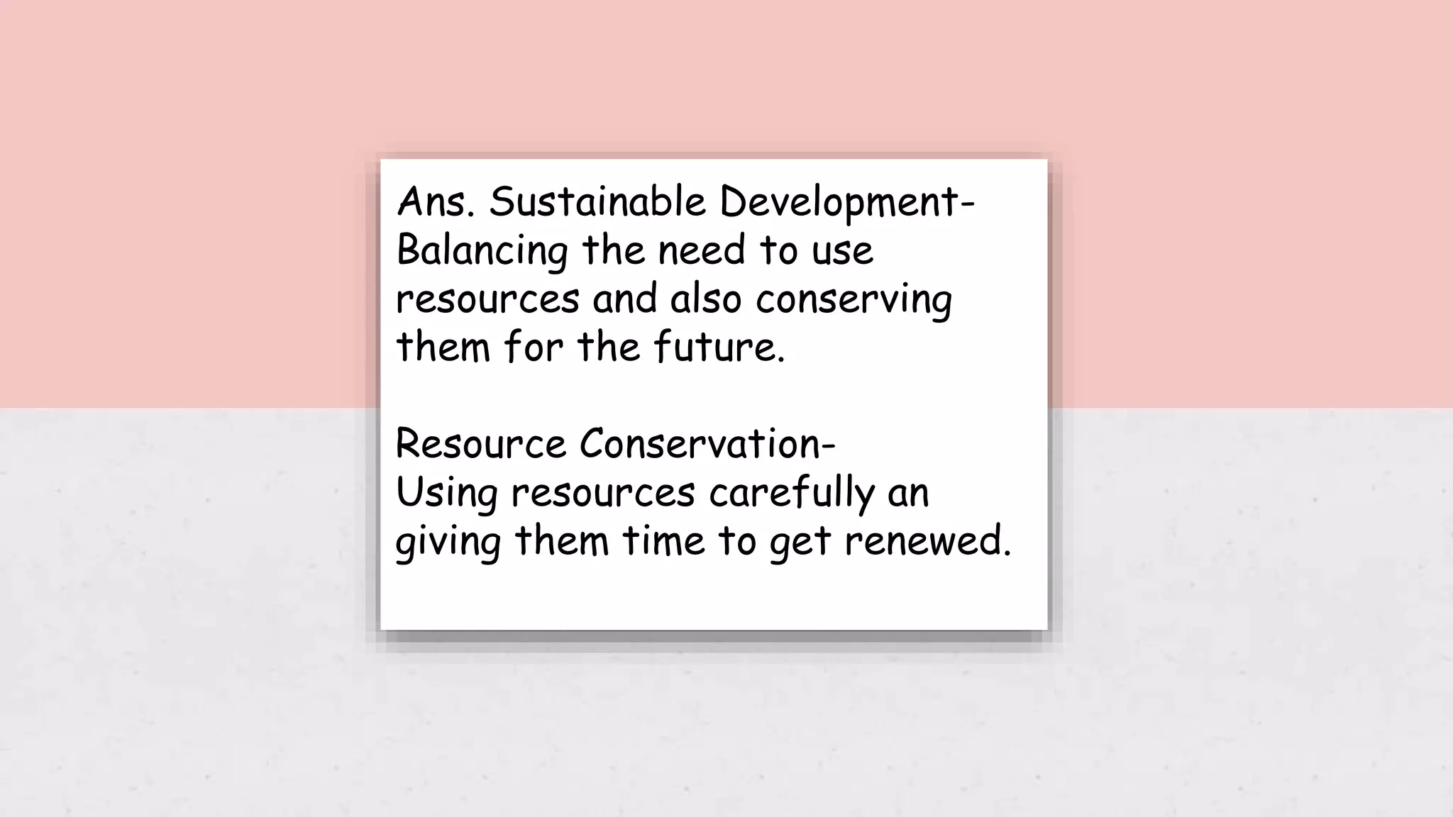 Ans. Sustainable Development-
Balancing the need to use
resources and also conserving
them for the future.
Resource Conservation-
Using resources carefully an
giving them time to get renewed.
 