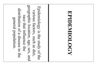 Epidemiologyisthestudyofthe
variousfactors,suchasdiet,
geographiclocation,age,sex,and
racethatinfluencethe
distributionofadiseaseinthe
generalpopulation.
EPIDEMIOLOGY
 