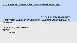 SLIDE SHARE OF PROLAPSED INTERVERTEBRAL DISC_
BY Dr. RAJ BHARDWAJ (PT)
UTTAR PRADESH UNIVERSITY OF MEDICAL SCIENCES SAIFAI
ETAWAH .
SUBJECT _ ORTHOPEDIC.
TOPIC _
PIVD
 