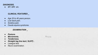 DIAGNOSIS.
● CT, MRI etc.
CLINICAL FEATURES _
● Age 20 to 40 years person.
● Low back pain.
● Sciatica pain.
● Cauda equina syndrome.
EXAMINATION _
● Posture.
● Movements.
● Tenderness.
● Straight leg line test ( SLRT) .
● Lasegue test.
● Neuro examination.
 