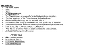 TREATMENT _
● aim 3 to 6 weaks.
● Rest.
● Drugs.
● PHYSIOTHERAPY _
● The Physiotherapy is very usefull and effective in these candition .
● The best treatment of the Physiotherapy in low back pain’
● During the Physiotherapy are not any side effects.
● In these candition many types of exercise do it by the help of therapist.
● And the therapist use electric currents by the help of therapeutic machine.
● Like TENS , MS SURGE FARADID CURRENTS..
● And the use of lumbar traction., Back exercise like cats exercise .
● And use the theurapuitic ultrasound..
PRICORTION.
● Haevy weight bearing.
● More lumbar flexion .
● turn haevy weight lifeted
● Over streaching etc
 
