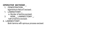 OPERATIVE MATHODE _
1. FENESTRATION _
ligamentum flavum excised .
1. LAMINOTOMY _
a. Border of lamina excised.
3 HEMI__ LAMINECTOMY _.
half of lamina excised.
4. LAMINECTOMY _
Both lamina with spinous process excised
 